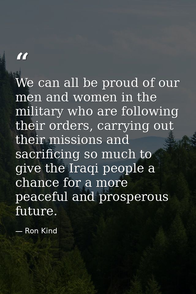 We can all be proud of our men and women in the military who are following their orders, carrying out their missions and — Ron Kind