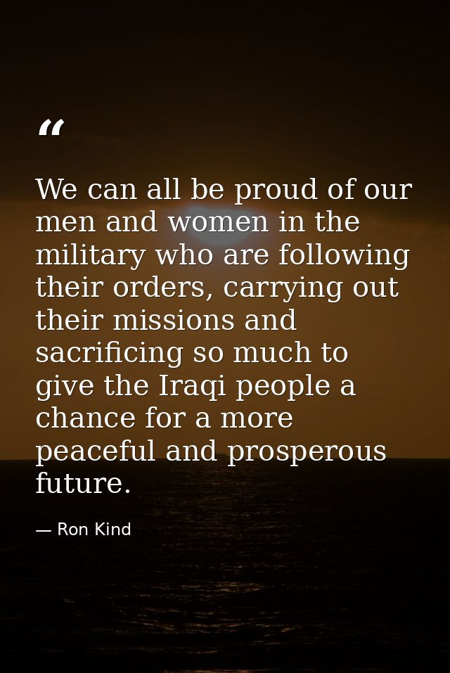 We can all be proud of our men and women in the military who are following their orders, carrying out their missions and — Ron Kind