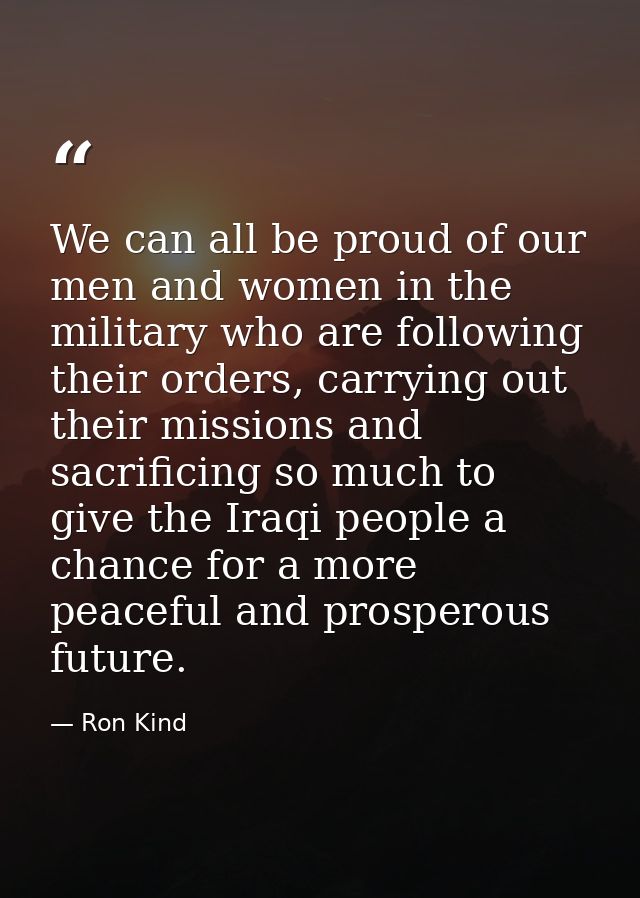 We can all be proud of our men and women in the military who are following their orders, carrying out their missions and — Ron Kind