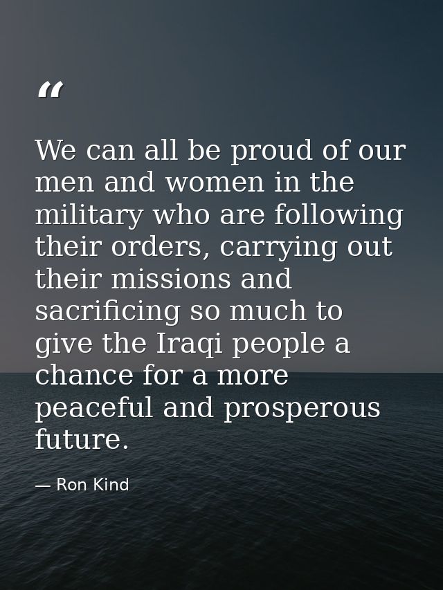 We can all be proud of our men and women in the military who are following their orders, carrying out their missions and — Ron Kind