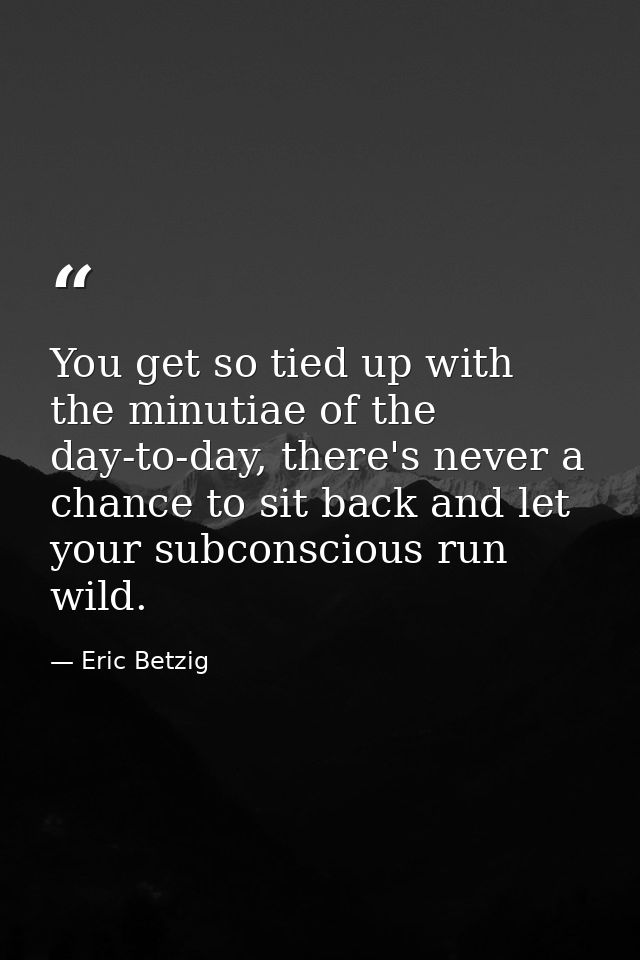 You get so tied up with the minutiae of the day-to-day, there's never a chance to sit back and let your subconscious run — Eric Betzig