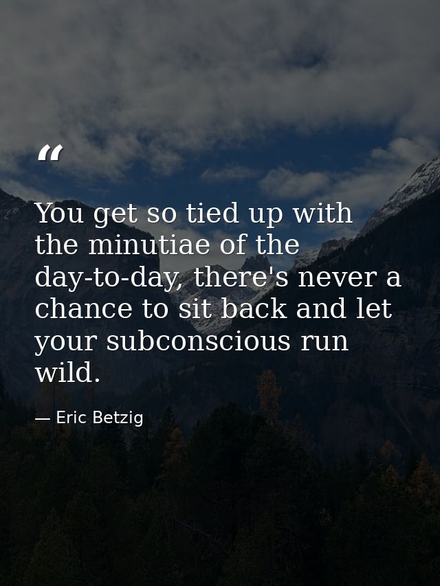 You get so tied up with the minutiae of the day-to-day, there's never a chance to sit back and let your subconscious run — Eric Betzig