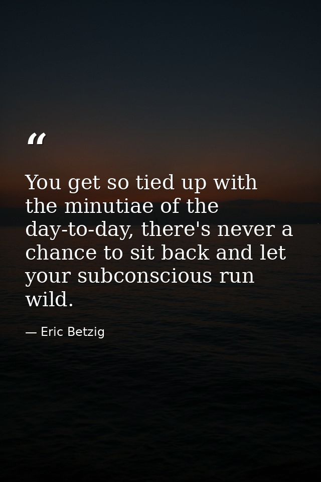 You get so tied up with the minutiae of the day-to-day, there's never a chance to sit back and let your subconscious run — Eric Betzig