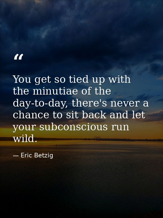 You get so tied up with the minutiae of the day-to-day, there's never a chance to sit back and let your subconscious run — Eric Betzig
