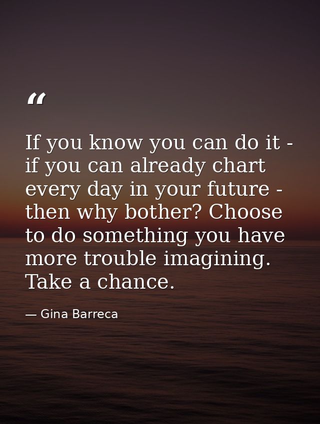 If you know you can do it - if you can already chart every day in your future - then why bother? Choose to do something  — Gina Barreca