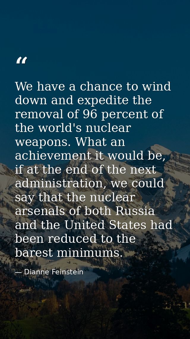 We have a chance to wind down and expedite the removal of 96 percent of the world's nuclear weapons. What an achievement — Dianne Feinstein
