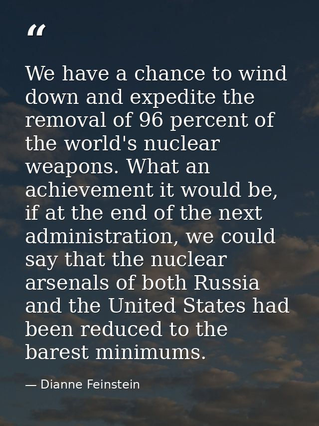 We have a chance to wind down and expedite the removal of 96 percent of the world's nuclear weapons. What an achievement — Dianne Feinstein