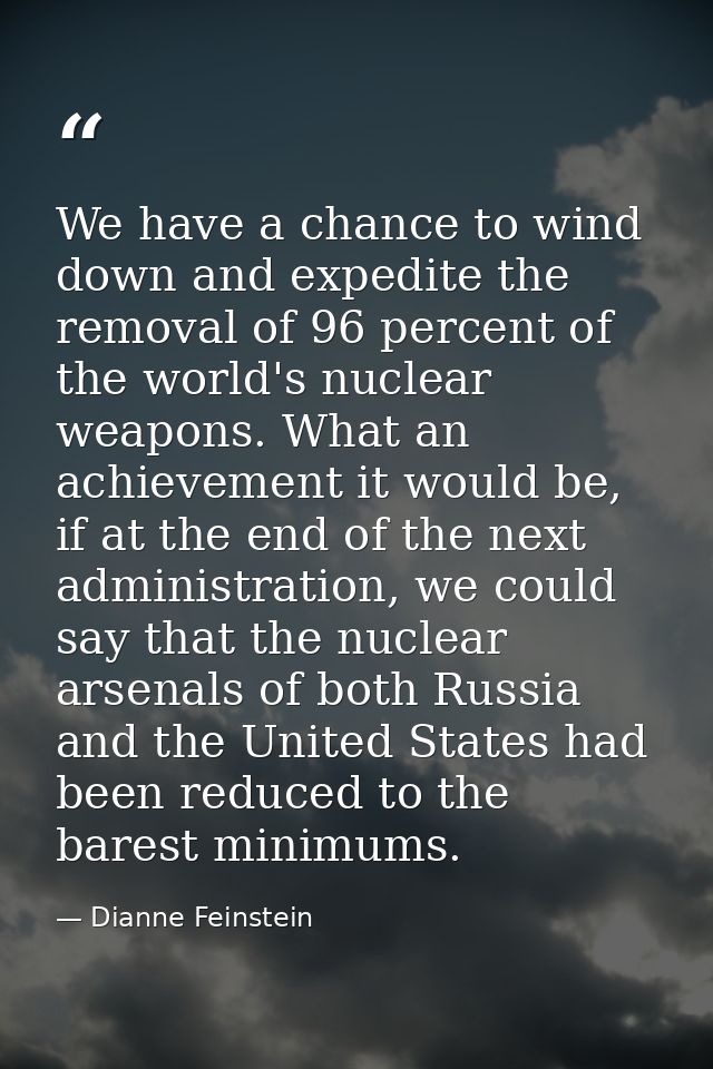 We have a chance to wind down and expedite the removal of 96 percent of the world's nuclear weapons. What an achievement — Dianne Feinstein