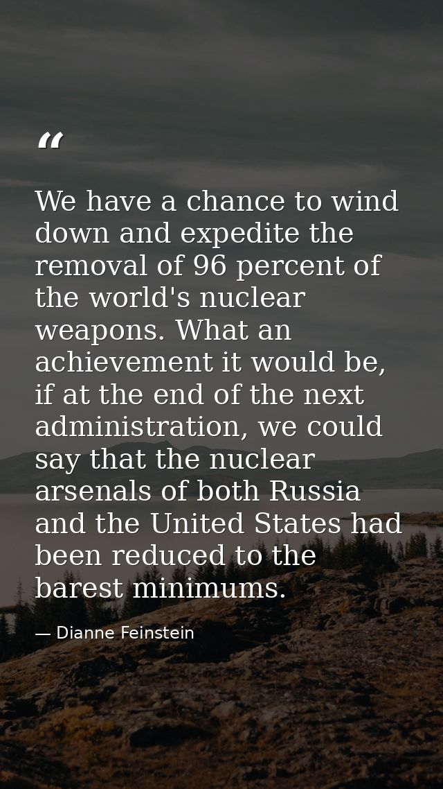 We have a chance to wind down and expedite the removal of 96 percent of the world's nuclear weapons. What an achievement — Dianne Feinstein