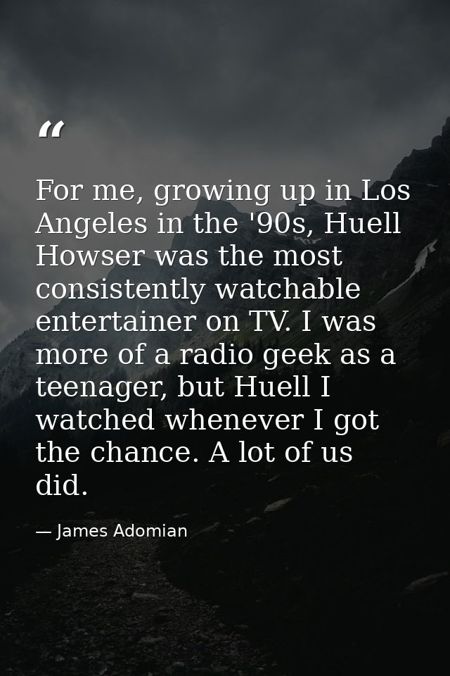 For me, growing up in Los Angeles in the '90s, Huell Howser was the most consistently watchable entertainer on TV. I was — James Adomian
