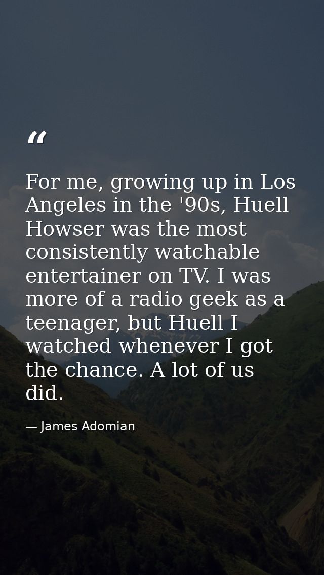 For me, growing up in Los Angeles in the '90s, Huell Howser was the most consistently watchable entertainer on TV. I was — James Adomian