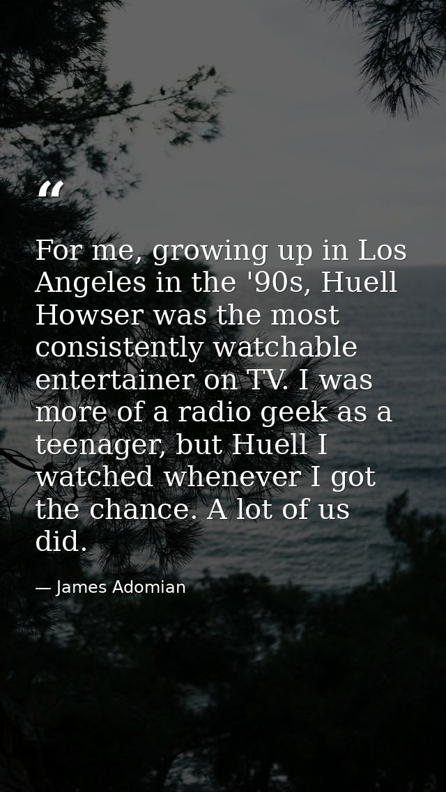 For me, growing up in Los Angeles in the '90s, Huell Howser was the most consistently watchable entertainer on TV. I was — James Adomian