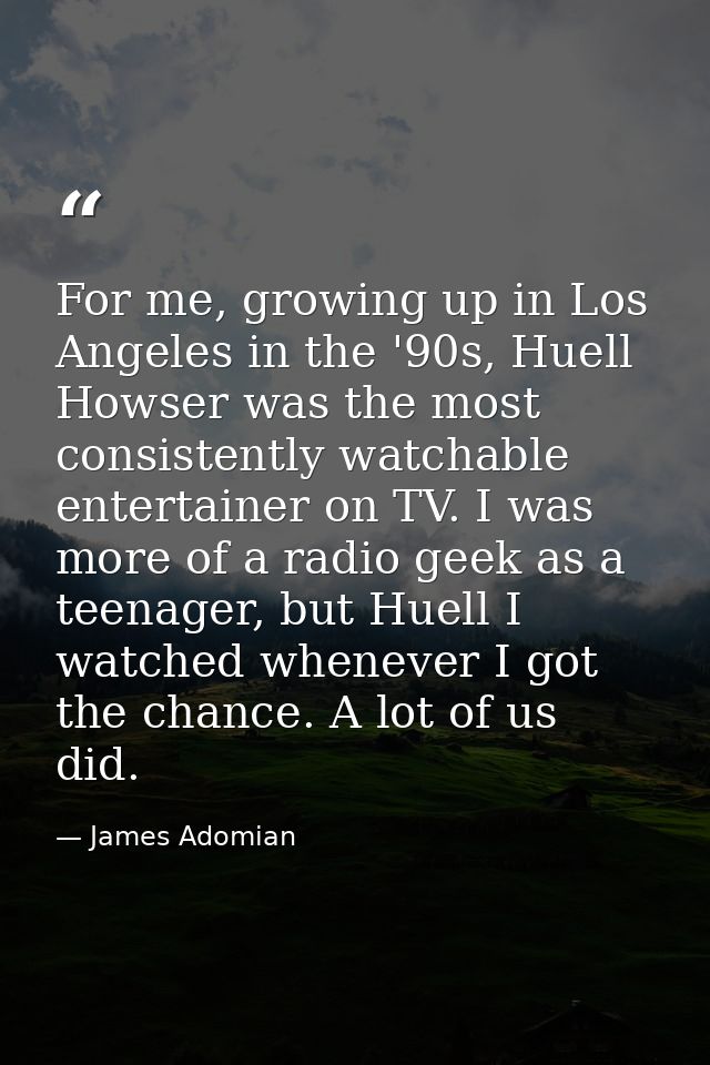 For me, growing up in Los Angeles in the '90s, Huell Howser was the most consistently watchable entertainer on TV. I was — James Adomian