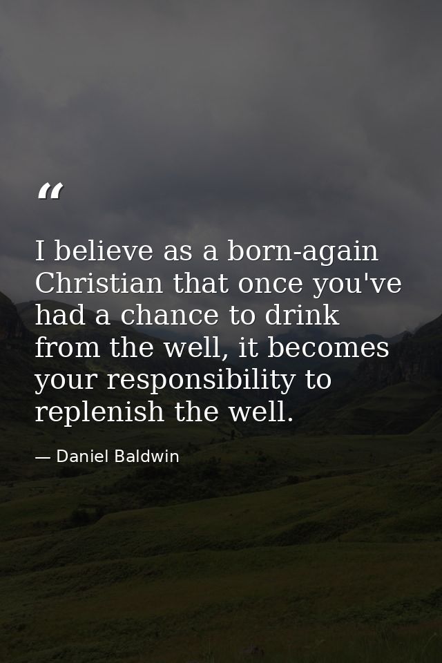 I believe as a born-again Christian that once you've had a chance to drink from the well, it becomes your responsibility — Daniel Baldwin