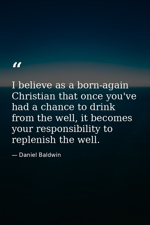 I believe as a born-again Christian that once you've had a chance to drink from the well, it becomes your responsibility — Daniel Baldwin