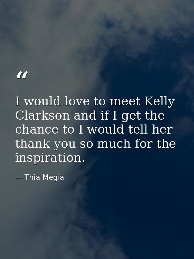 I would love to meet Kelly Clarkson and if I get the chance to I would tell her thank you so much for the inspiration. — Thia Megia