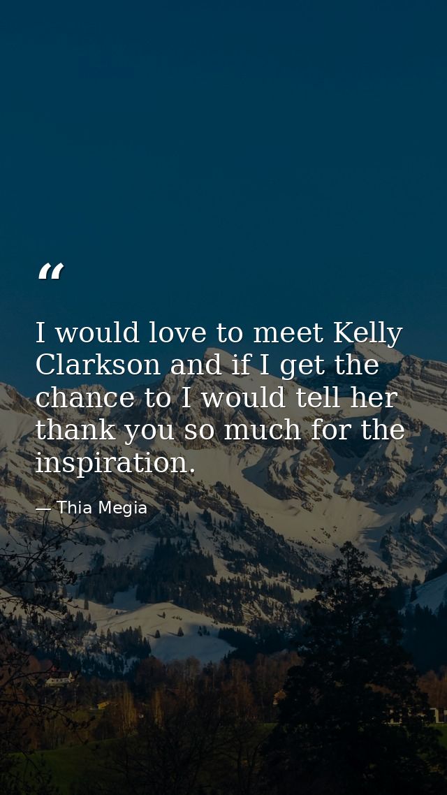 I would love to meet Kelly Clarkson and if I get the chance to I would tell her thank you so much for the inspiration. — Thia Megia