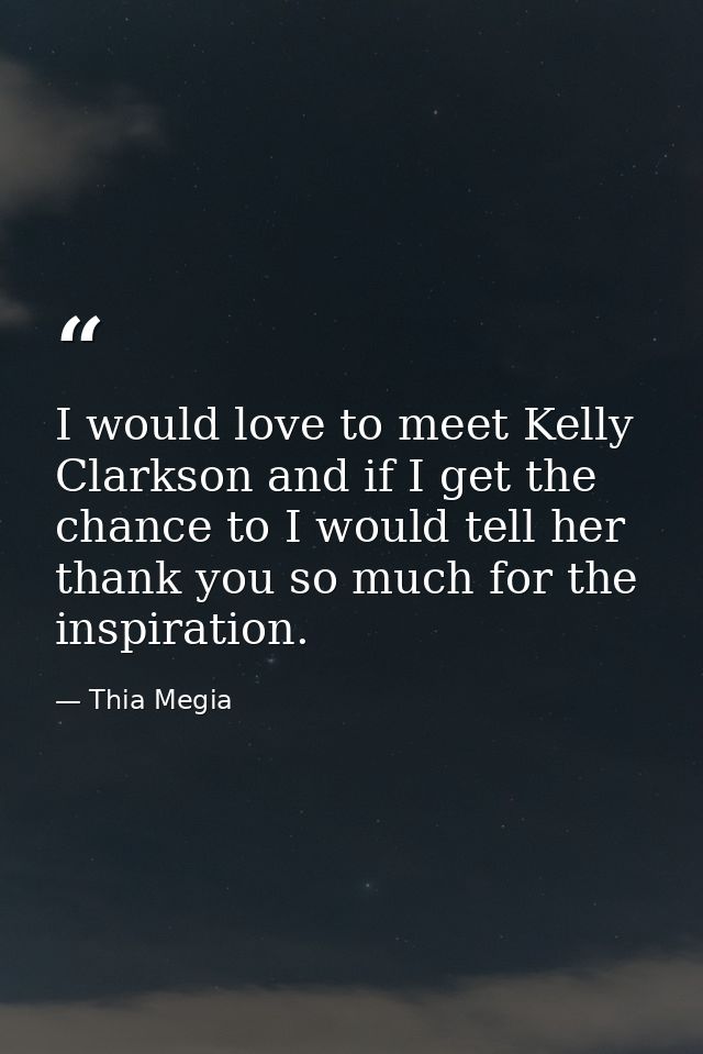 I would love to meet Kelly Clarkson and if I get the chance to I would tell her thank you so much for the inspiration. — Thia Megia