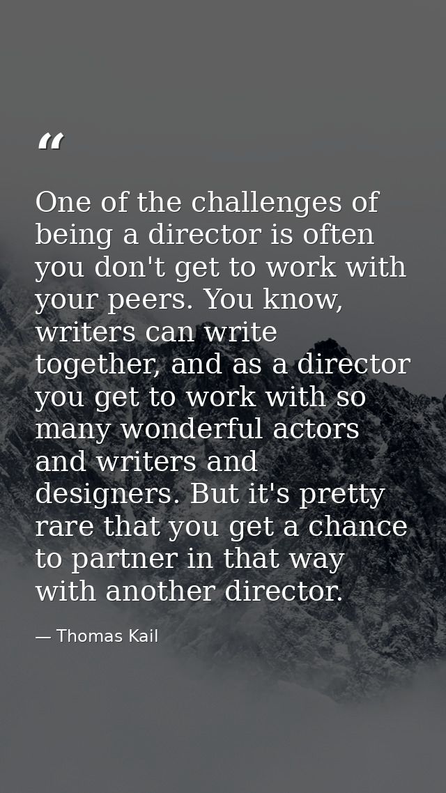 One of the challenges of being a director is often you don't get to work with your peers. You know, writers can write to — Thomas Kail