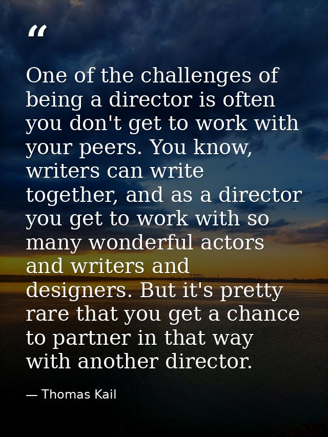 One of the challenges of being a director is often you don't get to work with your peers. You know, writers can write to — Thomas Kail