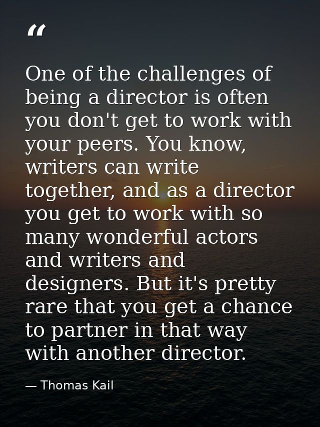 One of the challenges of being a director is often you don't get to work with your peers. You know, writers can write to — Thomas Kail