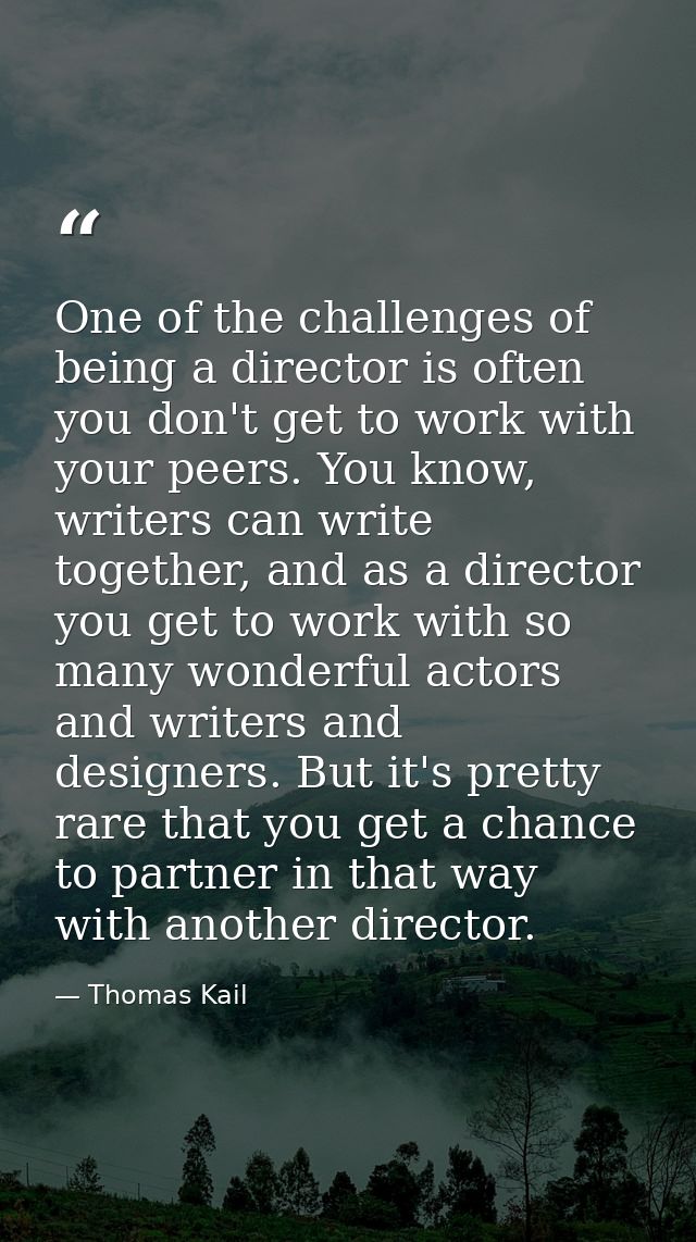 One of the challenges of being a director is often you don't get to work with your peers. You know, writers can write to — Thomas Kail