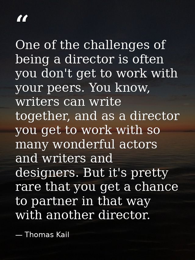 One of the challenges of being a director is often you don't get to work with your peers. You know, writers can write to — Thomas Kail