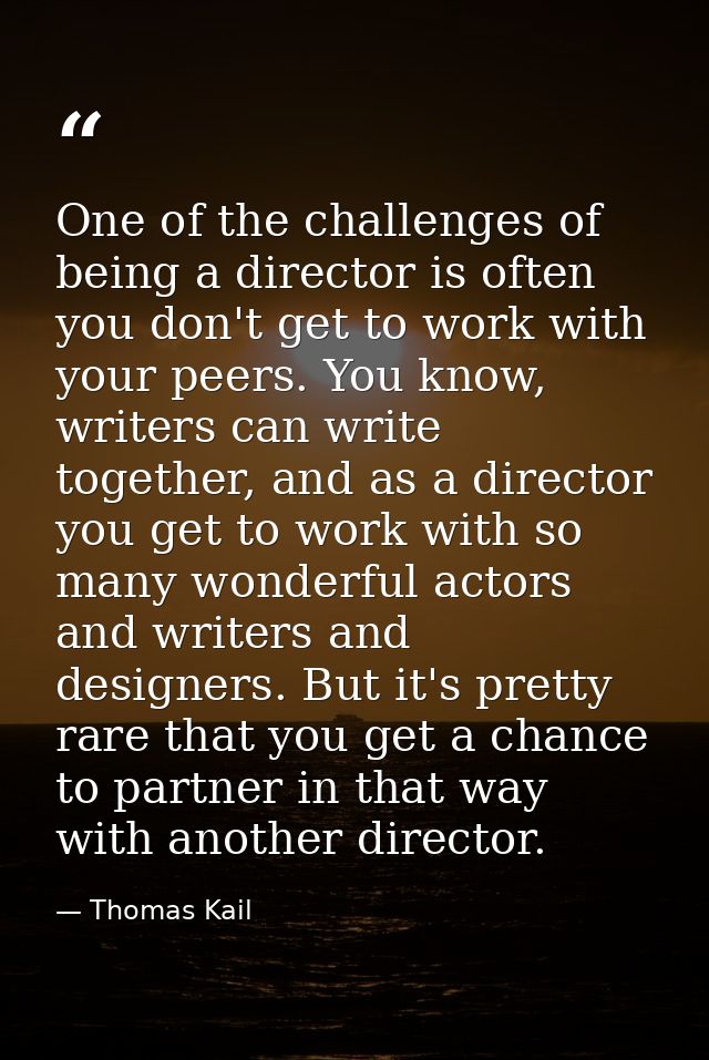 One of the challenges of being a director is often you don't get to work with your peers. You know, writers can write to — Thomas Kail