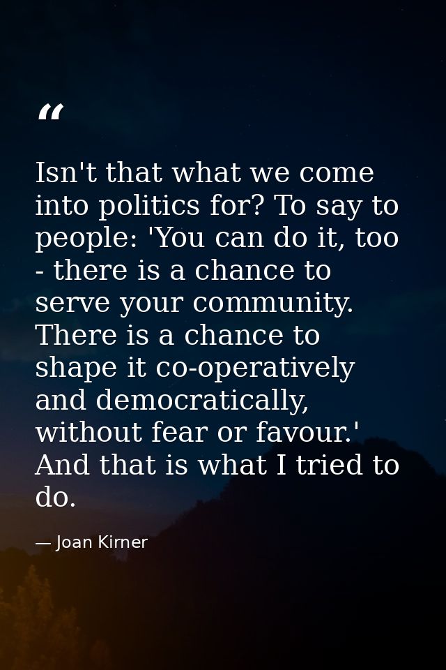 Isn't that what we come into politics for? To say to people: 'You can do it, too - there is a chance to serve your commu — Joan Kirner