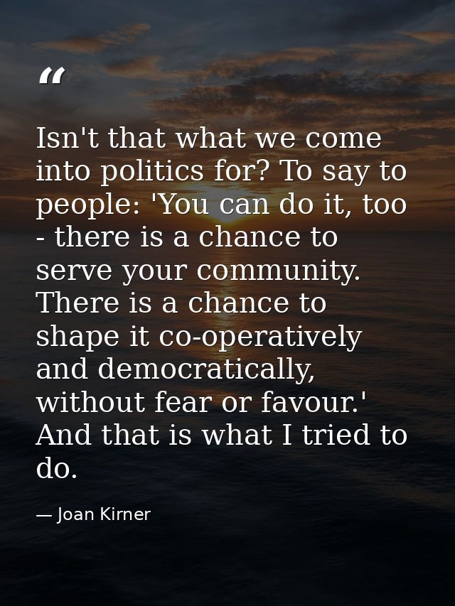 Isn't that what we come into politics for? To say to people: 'You can do it, too - there is a chance to serve your commu — Joan Kirner