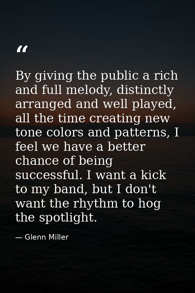By giving the public a rich and full melody, distinctly arranged and well played, all the time creating new tone colors  — Glenn Miller