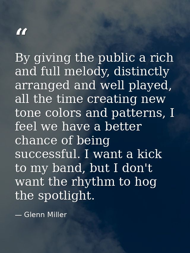 By giving the public a rich and full melody, distinctly arranged and well played, all the time creating new tone colors  — Glenn Miller