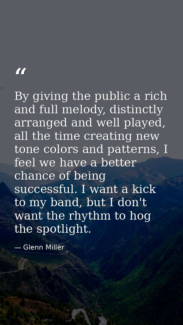 By giving the public a rich and full melody, distinctly arranged and well played, all the time creating new tone colors  — Glenn Miller