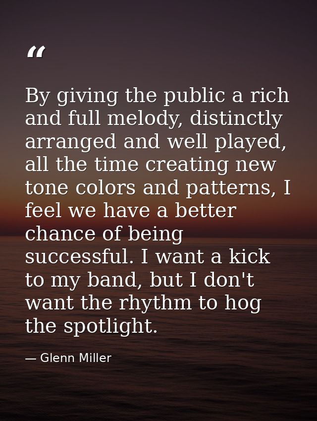 By giving the public a rich and full melody, distinctly arranged and well played, all the time creating new tone colors  — Glenn Miller
