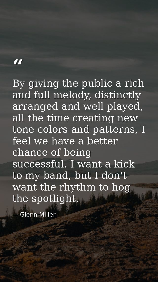 By giving the public a rich and full melody, distinctly arranged and well played, all the time creating new tone colors  — Glenn Miller