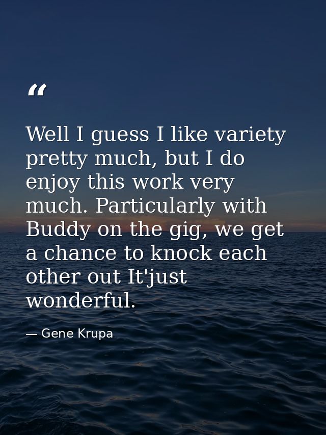 Well I guess I like variety pretty much, but I do enjoy this work very much. Particularly with Buddy on the gig, we get  — Gene Krupa