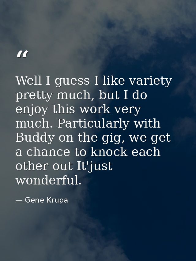 Well I guess I like variety pretty much, but I do enjoy this work very much. Particularly with Buddy on the gig, we get  — Gene Krupa