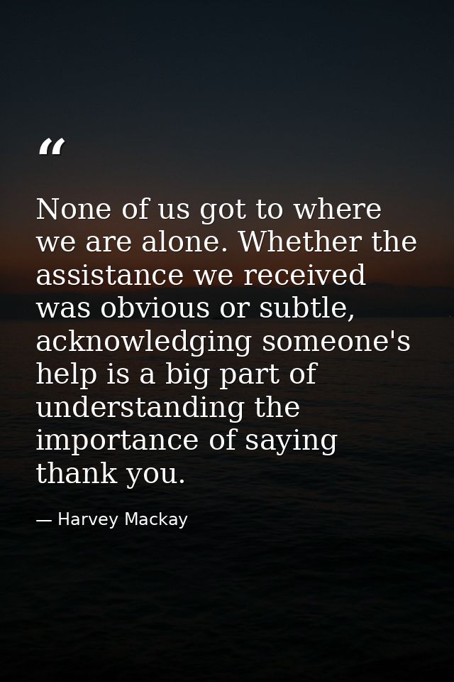 None of us got to where we are alone. Whether the assistance we received was obvious or subtle, acknowledging someone's  — Harvey Mackay