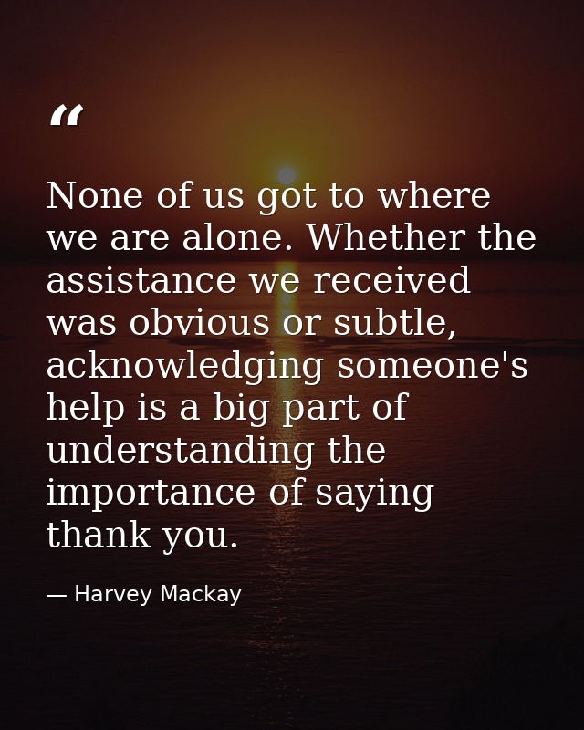 None of us got to where we are alone. Whether the assistance we received was obvious or subtle, acknowledging someone's  — Harvey Mackay