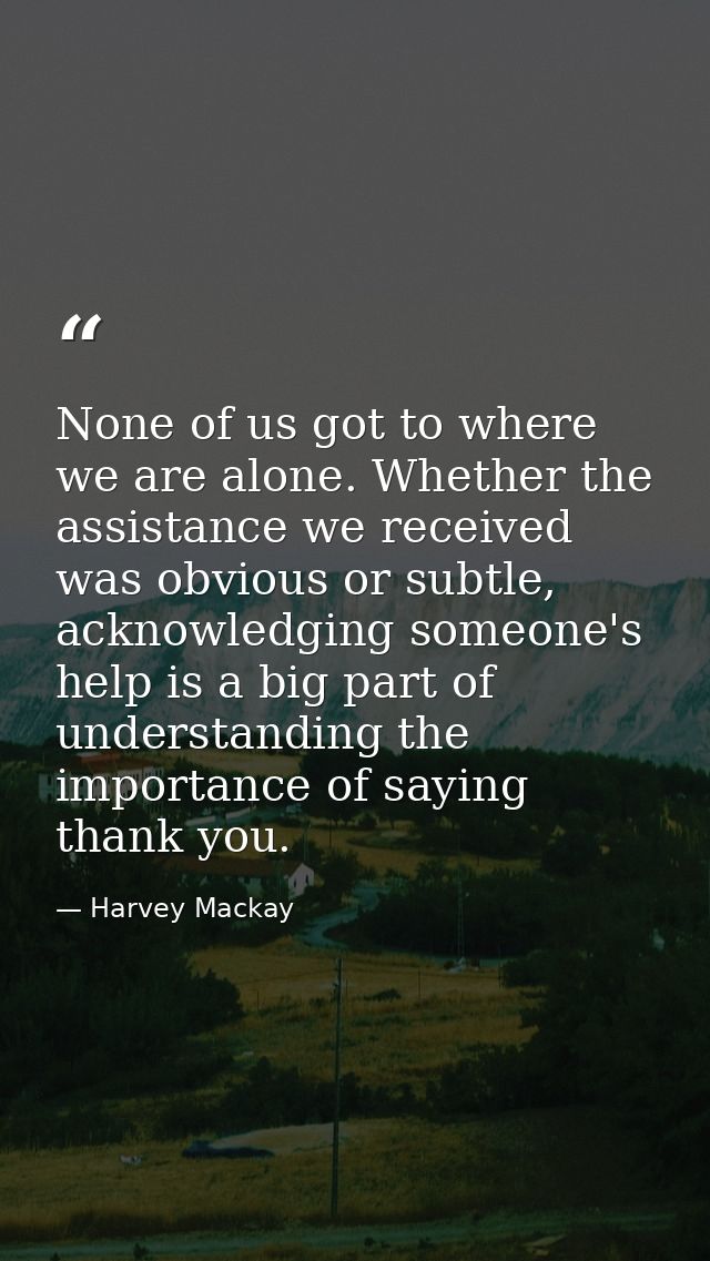 None of us got to where we are alone. Whether the assistance we received was obvious or subtle, acknowledging someone's  — Harvey Mackay