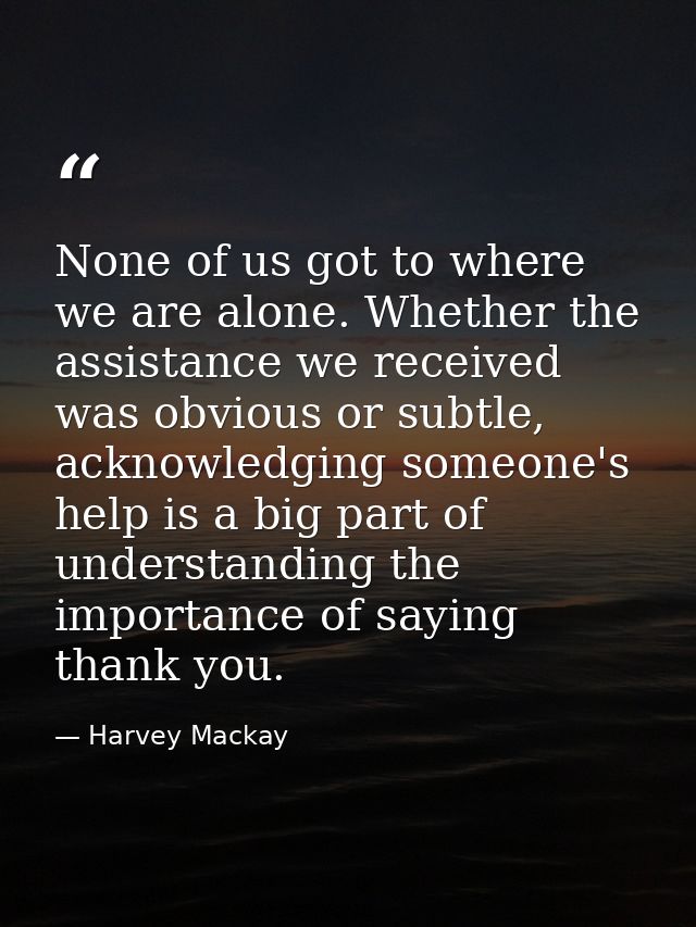 None of us got to where we are alone. Whether the assistance we received was obvious or subtle, acknowledging someone's  — Harvey Mackay