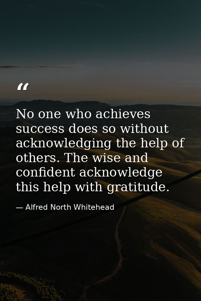 No one who achieves success does so without acknowledging the help of others. The wise and confident acknowledge this he — Alfred North Whitehead