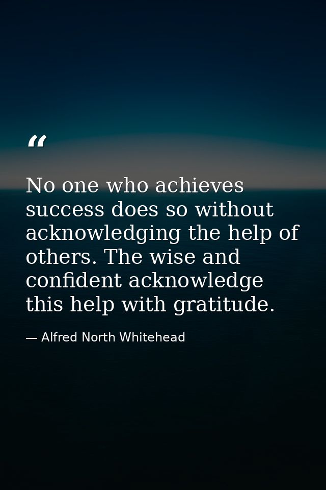 No one who achieves success does so without acknowledging the help of others. The wise and confident acknowledge this he — Alfred North Whitehead