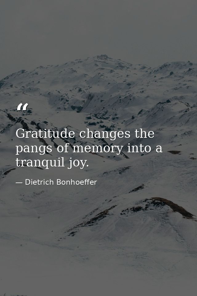 Gratitude changes the pangs of memory into a tranquil joy. — Dietrich Bonhoeffer
