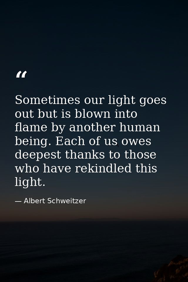 Sometimes our light goes out but is blown into flame by another human being. Each of us owes deepest thanks to those who — Albert Schweitzer