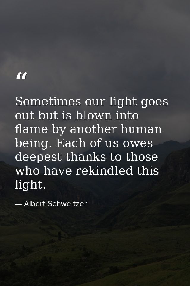 Sometimes our light goes out but is blown into flame by another human being. Each of us owes deepest thanks to those who — Albert Schweitzer