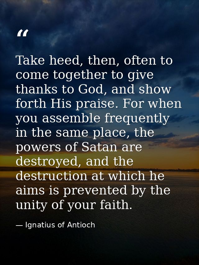 Take heed, then, often to come together to give thanks to God, and show forth His praise. For when you assemble frequent — Ignatius of Antioch