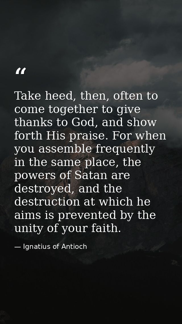 Take heed, then, often to come together to give thanks to God, and show forth His praise. For when you assemble frequent — Ignatius of Antioch