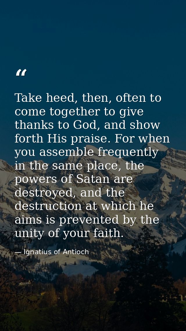 Take heed, then, often to come together to give thanks to God, and show forth His praise. For when you assemble frequent — Ignatius of Antioch