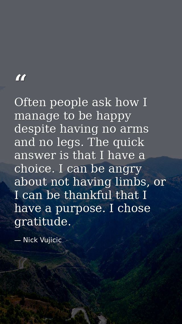 Often people ask how I manage to be happy despite having no arms and no legs. The quick answer is that I have a choice.  — Nick Vujicic